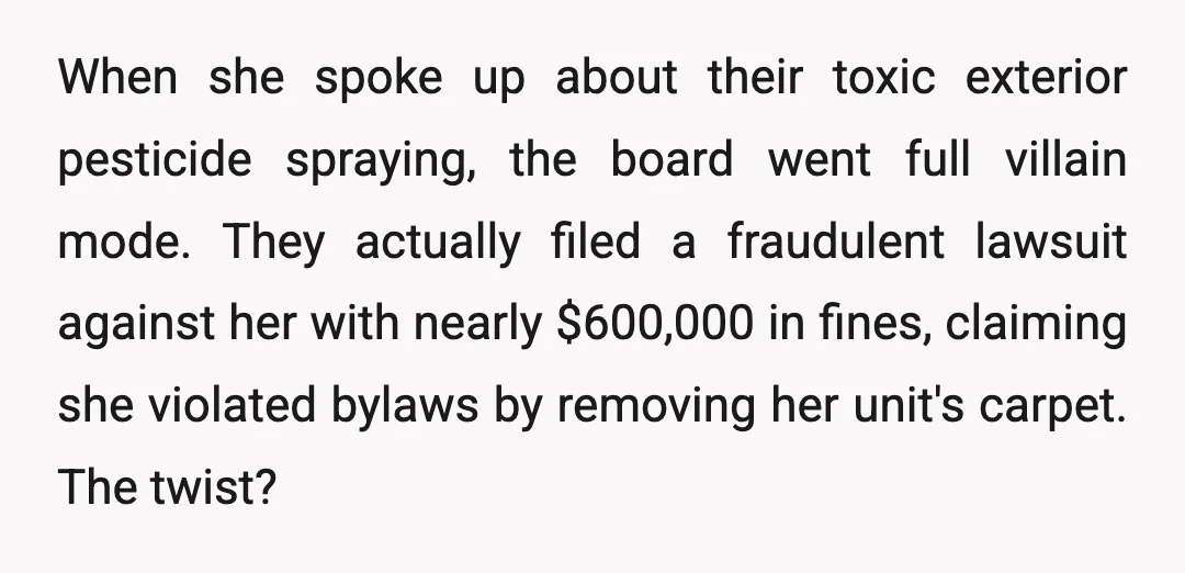 When she spoke up about their toxic exterior pesticide spraying, the board went full villain mode. They actually filed a fraudulent lawsuit against her with nearly $600,000 in fines, claiming...