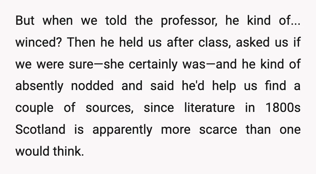But when we told the professor, he kind of... winced? Then he held us after class, asked us if we were sure—she certainly was—and he kind of absently nodded and...
