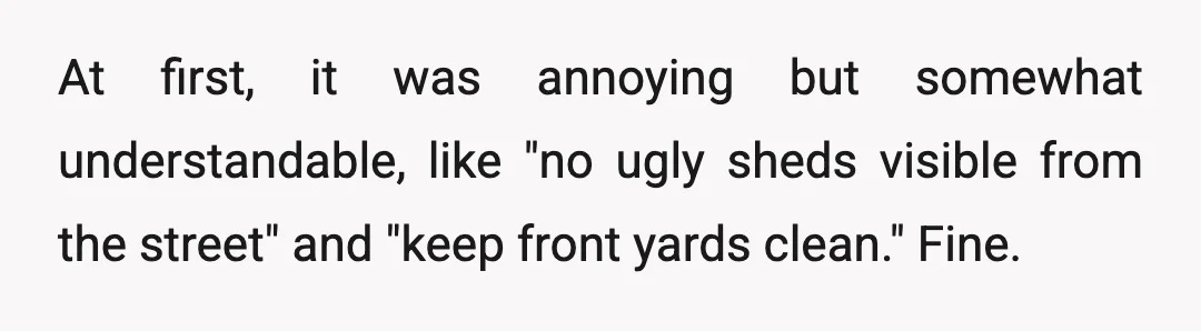 At first, it was annoying but somewhat understandable, like "no ugly sheds visible from the street" and "keep front yards clean." Fine.