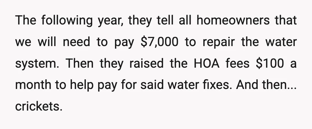 The following year, they tell all homeowners that we will need to pay $7,000 to repair the water system. Then they raised the HOA fees $100 a month to help...