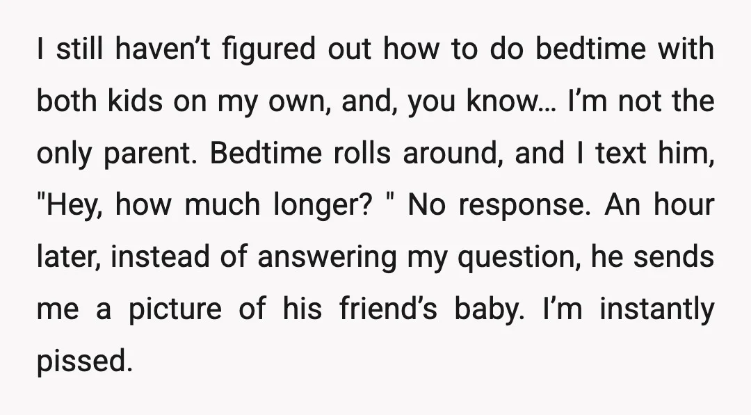 I still haven’t figured out how to do bedtime with both kids on my own, and, you know… I’m not the only parent. Bedtime rolls around, and I text him,...