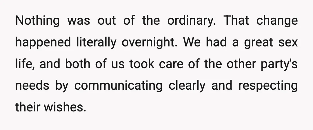 Nothing was out of the ordinary. That change happened literally overnight. We had a great sex life, and both of us took care of the other party's needs by communicating...