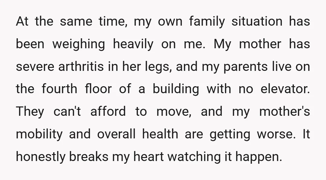 At the same time, my own family situation has been weighing heavily on me. My mother has severe arthritis in her legs, and my parents live on the fourth floor...