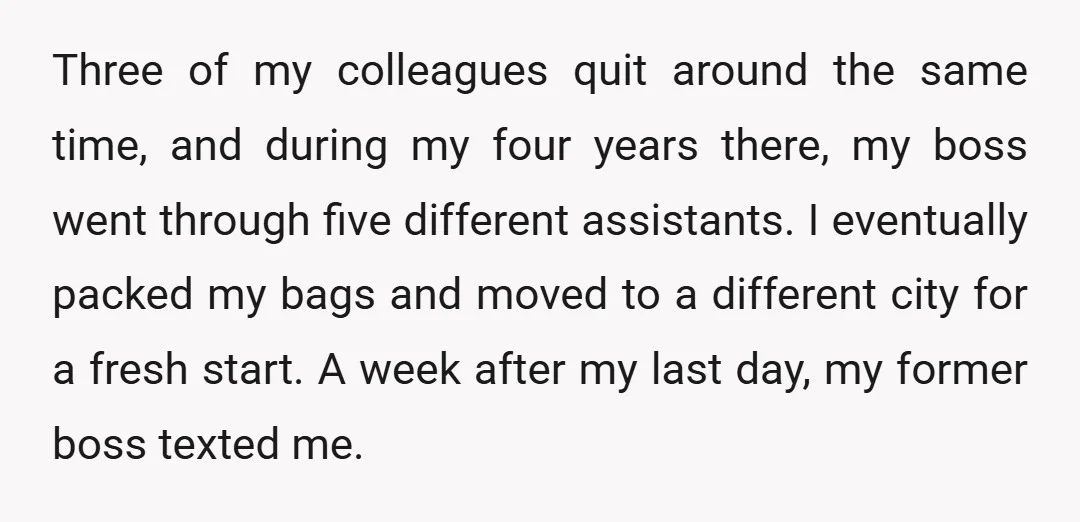 Three of my colleagues quit around the same time, and during my four years there, my boss went through five different assistants. I eventually packed my bags and moved to...