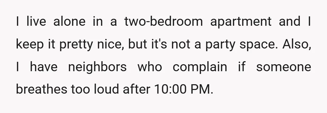 I live alone in a two-bedroom apartment and I keep it pretty nice, but it's not a party space. Also, I have neighbors who complain if someone breathes too loud...