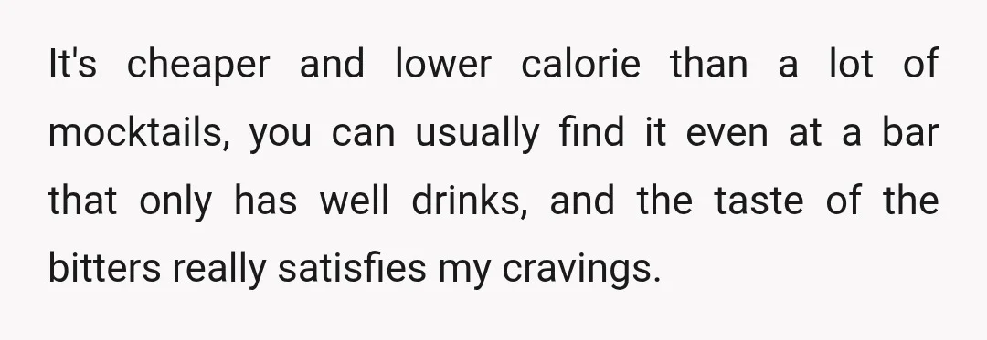 It's cheaper and lower calorie than a lot of mocktails, you can usually find it even at a bar that only has well drinks, and the taste of the bitters...