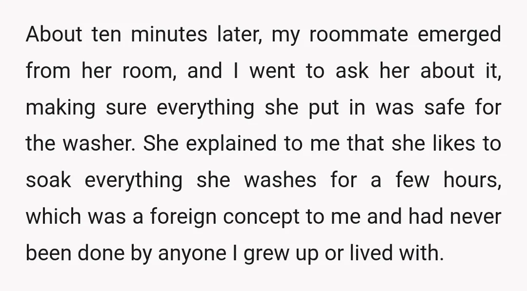 About ten minutes later, my roommate emerged from her room, and I went to ask her about it, making sure everything she put in was safe for the washer. She...