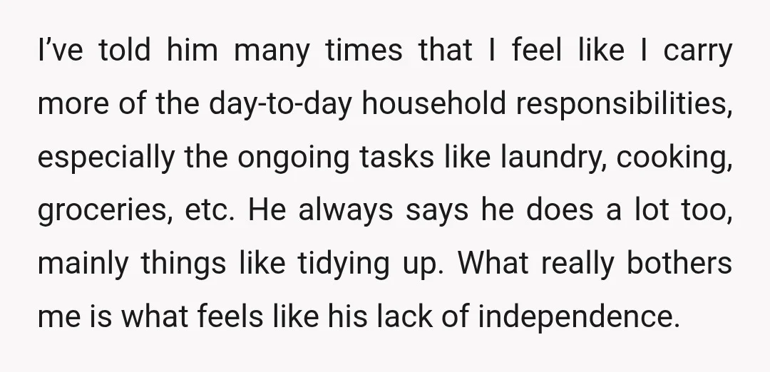 I’ve told him many times that I feel like I carry more of the day-to-day household responsibilities, especially the ongoing tasks like laundry, cooking, groceries, etc. He always says he...