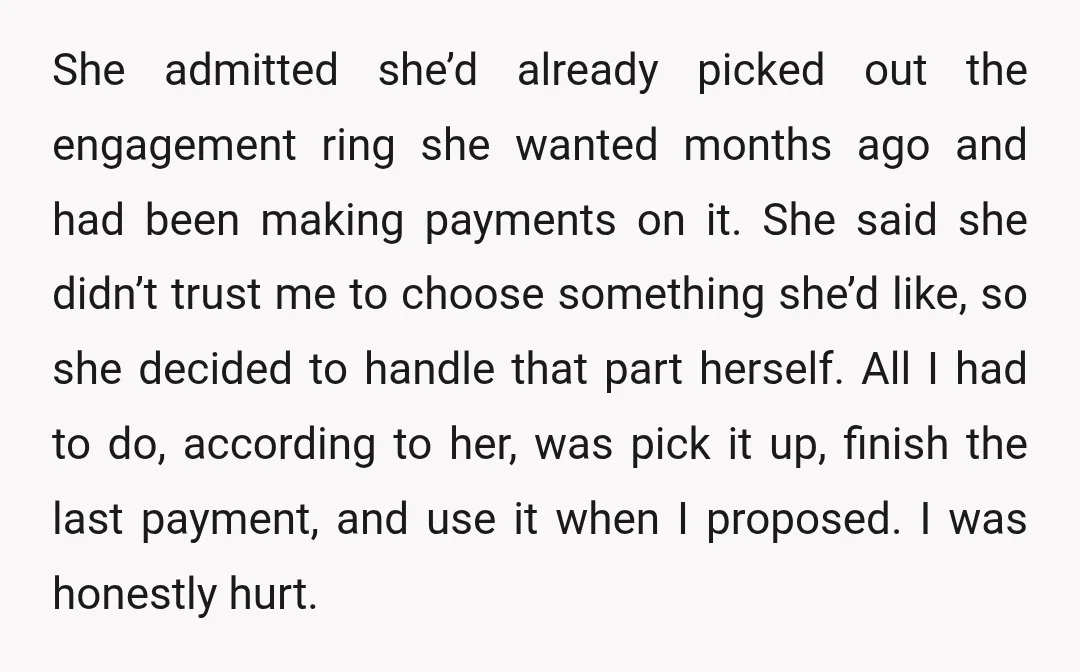 She admitted she’d already picked out the engagement ring she wanted months ago and had been making payments on it. She said she didn’t trust me to choose something she’d...