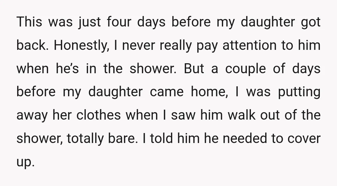 This was just four days before my daughter got back. Honestly, I never really pay attention to him when he’s in the shower. But a couple of days before my...