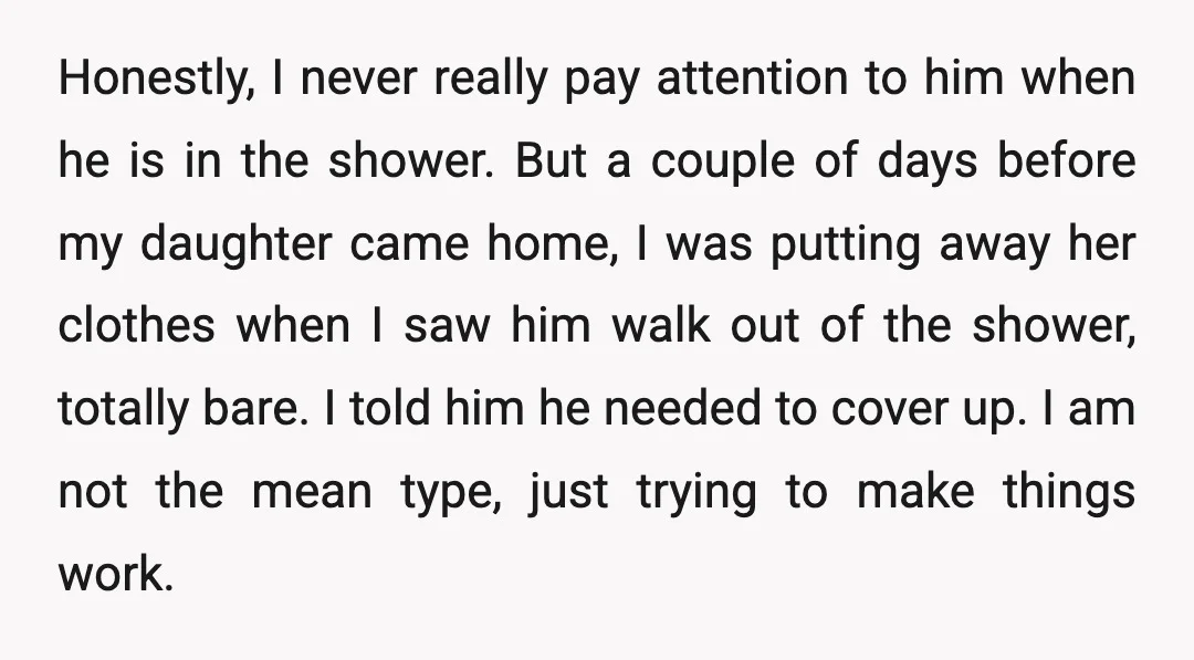 Honestly, I never really pay attention to him when he is in the shower. But a couple of days before my daughter came home, I was putting away her clothes...