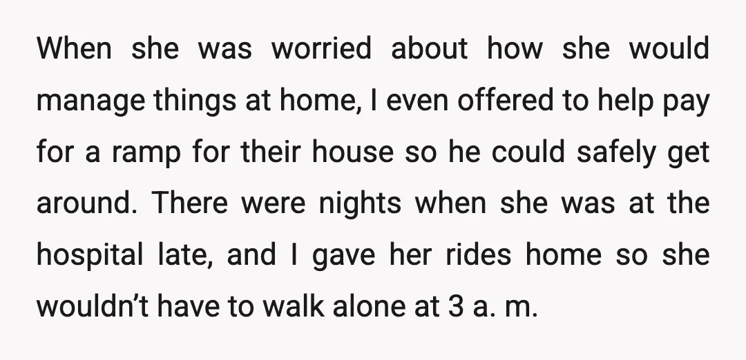 When she was worried about how she would manage things at home, I even offered to help pay for a ramp for their house so he could safely get around....