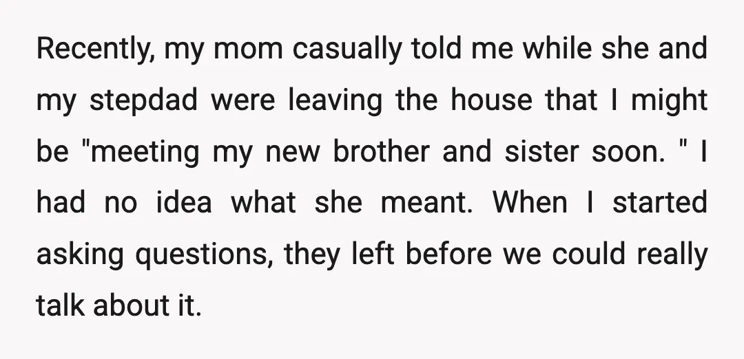 Recently, my mom casually told me while she and my stepdad were leaving the house that I might be "meeting my new brother and sister soon. " I had no...