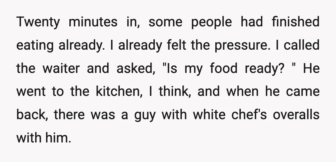 Twenty minutes in, some people had finished eating already. I already felt the pressure. I called the waiter and asked, "Is my food ready? " He went to the kitchen,...