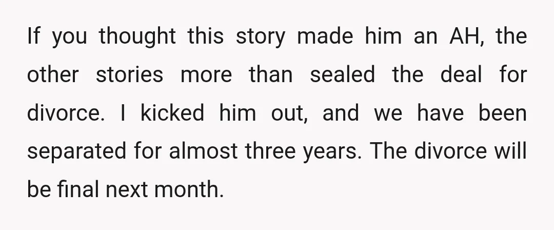 If you thought this story made him an AH, the other stories more than sealed the deal for divorce. I kicked him out, and we have been separated for almost...