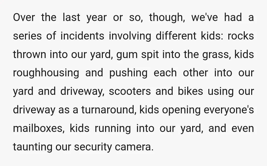 Over the last year or so, though, we've had a series of incidents involving different kids: rocks thrown into our yard, gum spit into the grass, kids roughhousing and pushing...