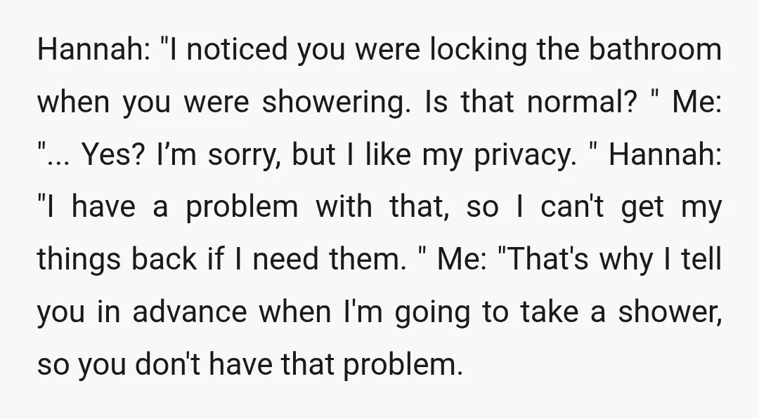Hannah: "I noticed you were locking the bathroom when you were showering. Is that normal? " Me: "... Yes? I’m sorry, but I like my privacy. " Hannah: "I have...