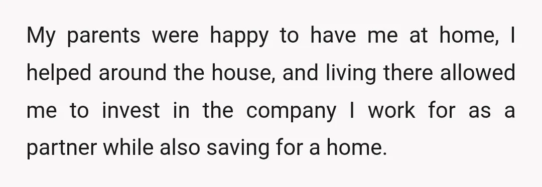 My parents were happy to have me at home, I helped around the house, and living there allowed me to invest in the company I work for as a partner...