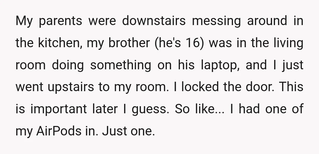 My parents were downstairs messing around in the kitchen, my brother (he's 16) was in the living room doing something on his laptop, and I just went upstairs to my...