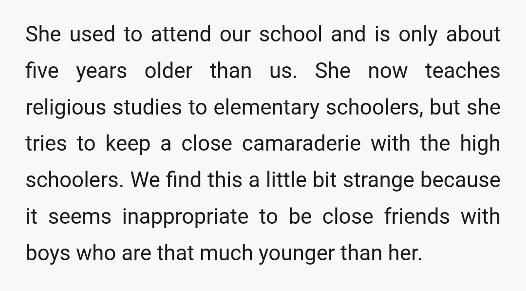 She used to attend our school and is only about five years older than us. She now teaches religious studies to elementary schoolers, but she tries to keep a close...