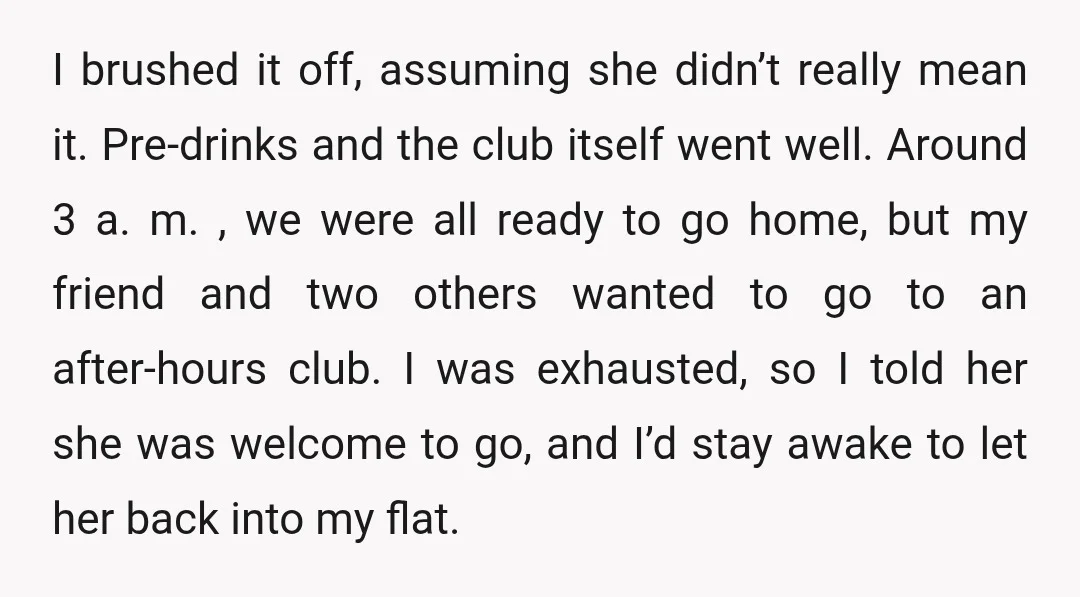 I brushed it off, assuming she didn’t really mean it. Pre-drinks and the club itself went well. Around 3 a. m. , we were all ready to go home, but...