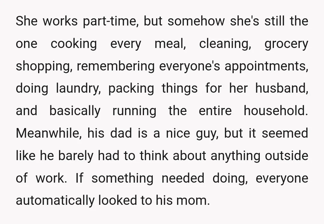 She works part-time, but somehow she's still the one cooking every meal, cleaning, grocery shopping, remembering everyone's appointments, doing laundry, packing things for her husband, and basically running the entire...
