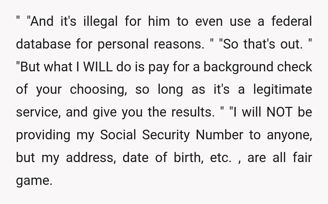 " "And it's illegal for him to even use a federal database for personal reasons. " "So that's out. " "But what I WILL do is pay for a background...