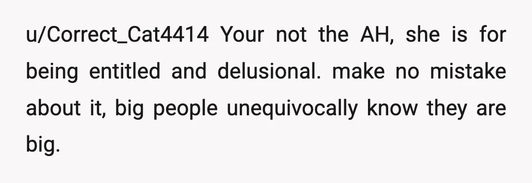 u/Correct_Cat4414
Your not the AH, she is for being entitled and delusional. make no mistake about it, big people unequivocally know they are big.