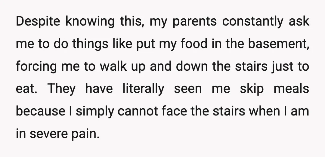 Despite knowing this, my parents constantly ask me to do things like put my food in the basement, forcing me to walk up and down the stairs just to eat....