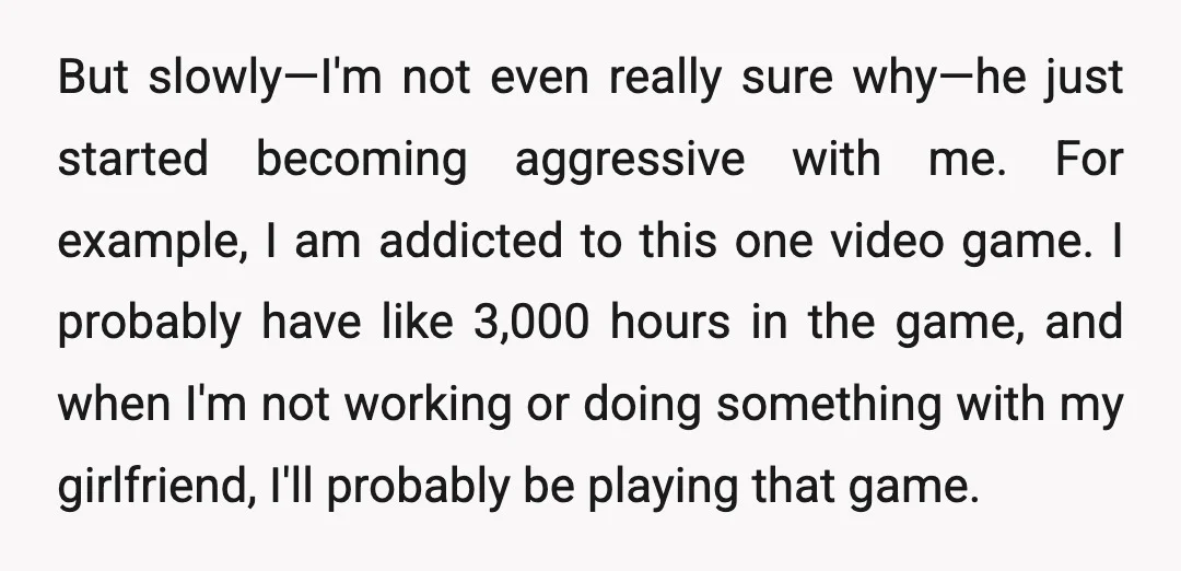 But slowly—I'm not even really sure why—he just started becoming aggressive with me. For example, I am addicted to this one video game. I probably have like 3,000 hours in...