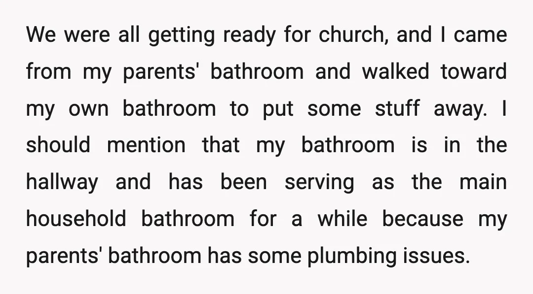 We were all getting ready for church, and I came from my parents' bathroom and walked toward my own bathroom to put some stuff away. I should mention that my...