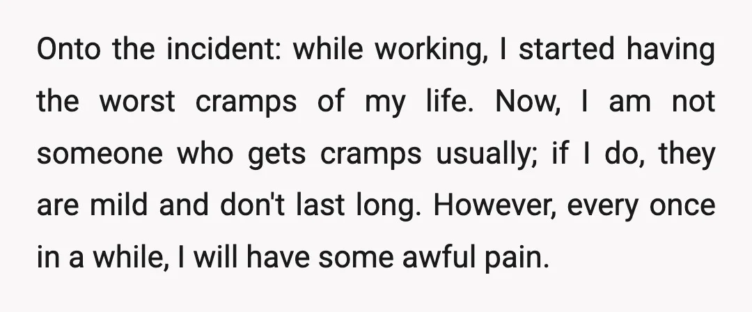 Onto the incident: while working, I started having the worst cramps of my life. Now, I am not someone who gets cramps usually; if I do, they are mild and...