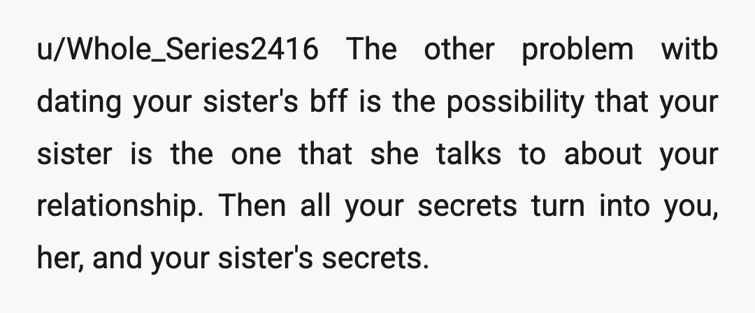u/Whole_Series2416 The other problem witb dating your sister's bff is the possibility that your sister is the one that she talks to about your relationship. Then all your secrets turn...
