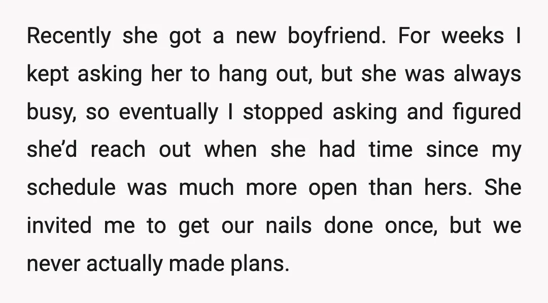 Recently she got a new boyfriend. For weeks I kept asking her to hang out, but she was always busy, so eventually I stopped asking and figured she’d reach out...
