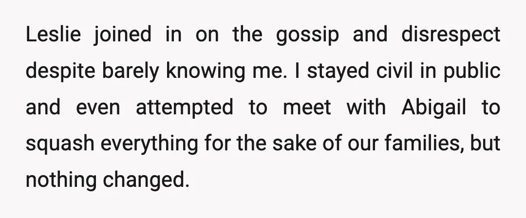 Leslie joined in on the gossip and disrespect despite barely knowing me. I stayed civil in public and even attempted to meet with Abigail to squash everything for the sake...