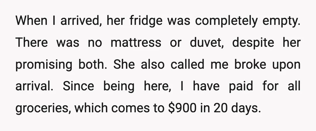 When I arrived, her fridge was completely empty. There was no mattress or duvet, despite her promising both. She also called me broke upon arrival. Since being here, I have...