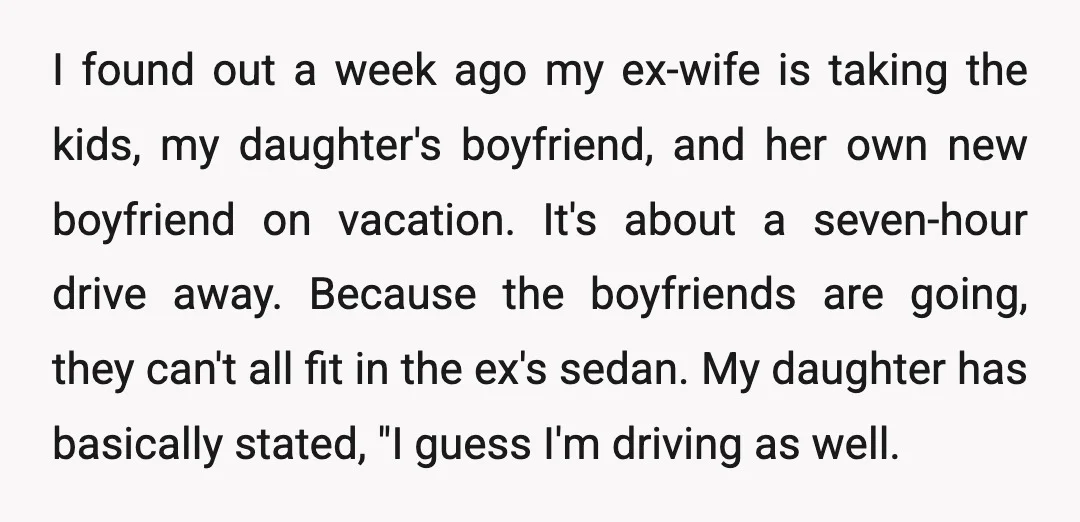 I found out a week ago my ex-wife is taking the kids, my daughter's boyfriend, and her own new boyfriend on vacation. It's about a seven-hour drive away. Because the...