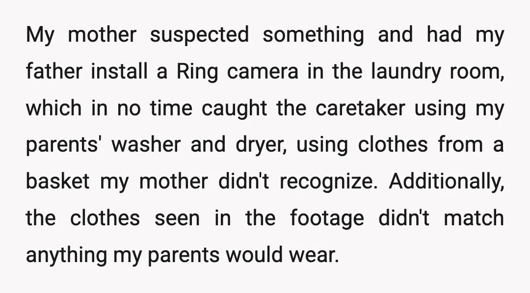 My mother suspected something and had my father install a Ring camera in the laundry room, which in no time caught the caretaker using my parents' washer and dryer, using...