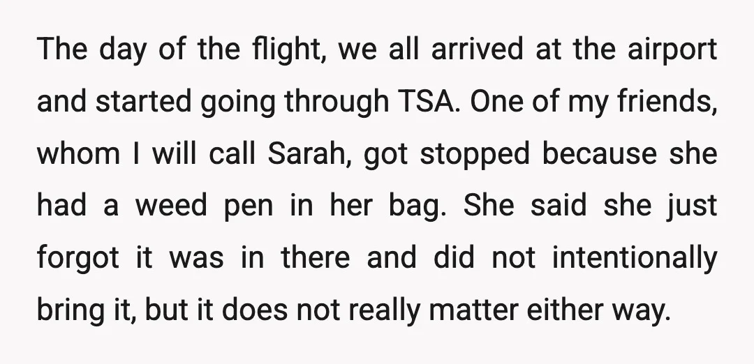 The day of the flight, we all arrived at the airport and started going through TSA. One of my friends, whom I will call Sarah, got stopped because she had...