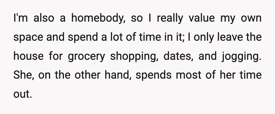 I'm also a homebody, so I really value my own space and spend a lot of time in it; I only leave the house for grocery shopping, dates, and jogging....