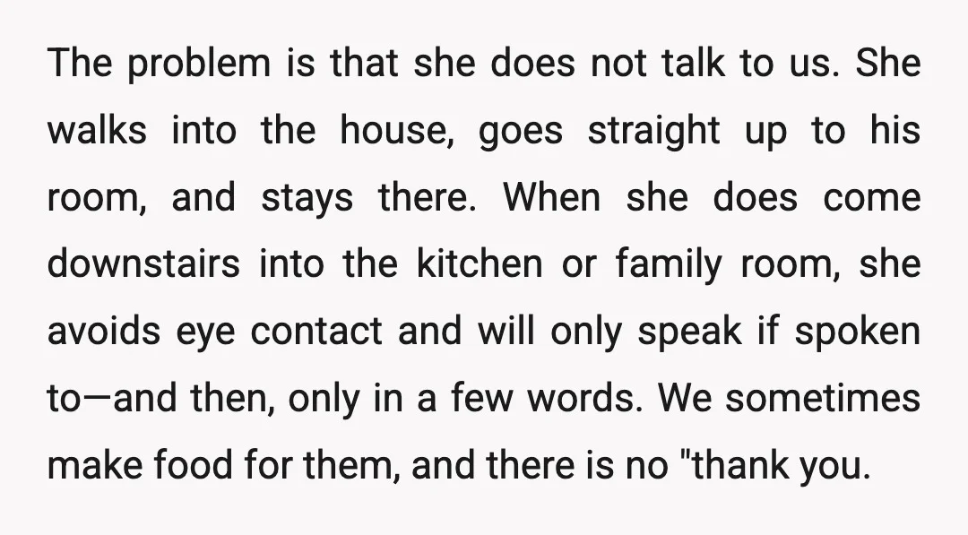 The problem is that she does not talk to us. She walks into the house, goes straight up to his room, and stays there. When she does come downstairs into...