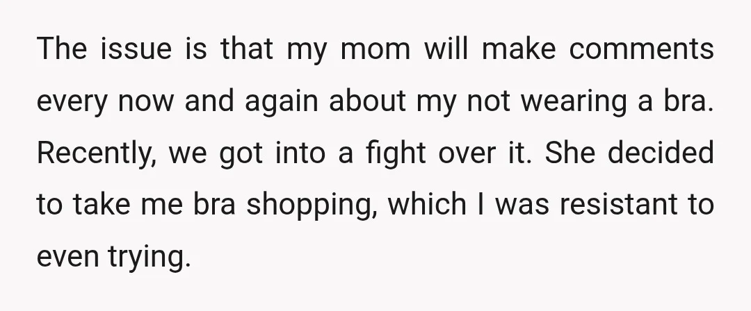 The issue is that my mom will make comments every now and again about my not wearing a bra. Recently, we got into a fight over it. She decided to...