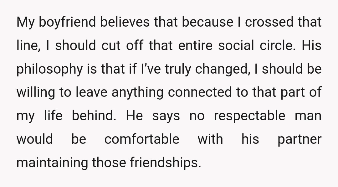 My boyfriend believes that because I crossed that line, I should cut off that entire social circle. His philosophy is that if I’ve truly changed, I should be willing to...
