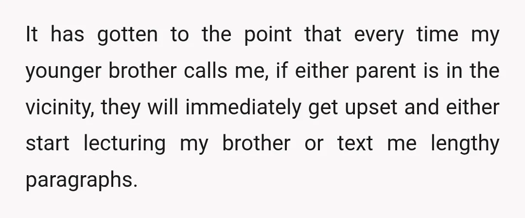 It has gotten to the point that every time my younger brother calls me, if either parent is in the vicinity, they will immediately get upset and either start lecturing...