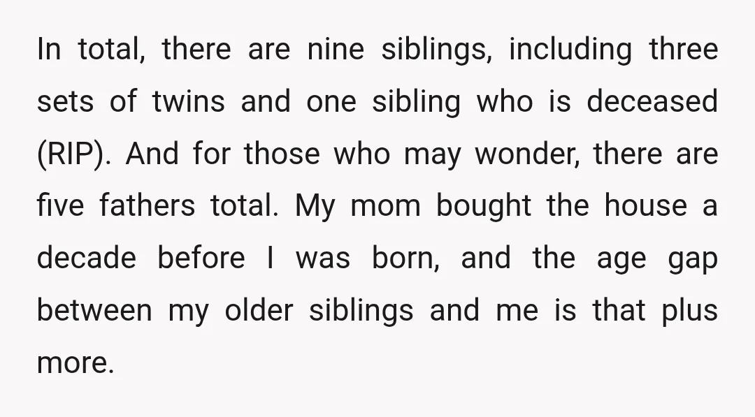 In total, there are nine siblings, including three sets of twins and one sibling who is deceased (RIP). And for those who may wonder, there are five fathers total. My...