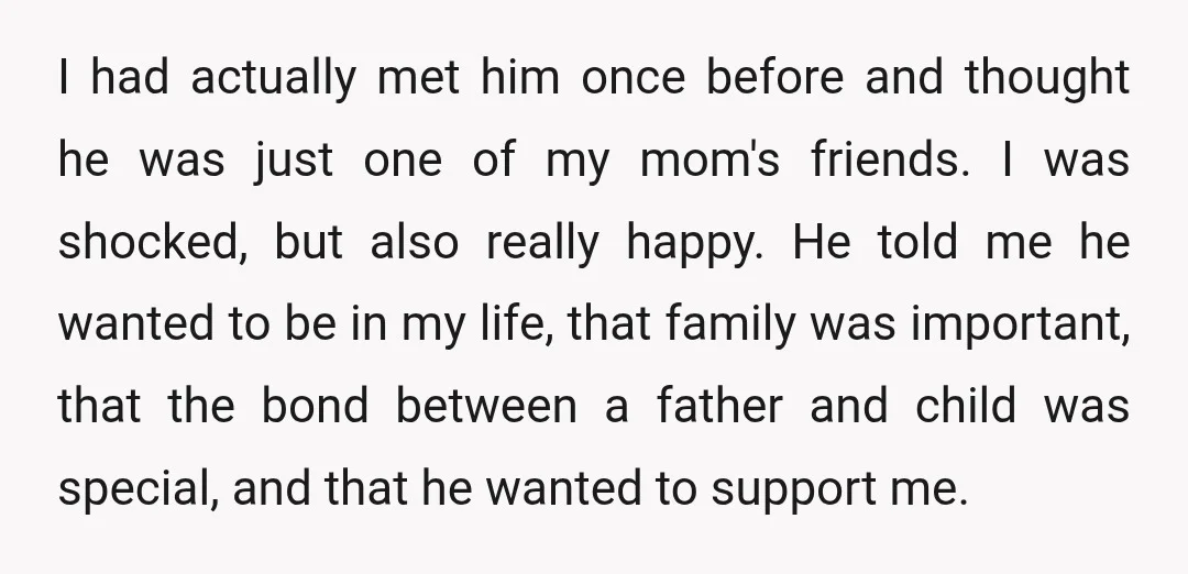I had actually met him once before and thought he was just one of my mom's friends. I was shocked, but also really happy. He told me he wanted to...