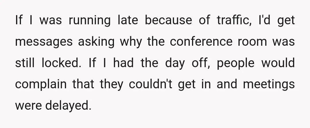 If I was running late because of traffic, I'd get messages asking why the conference room was still locked. If I had the day off, people would complain that they...