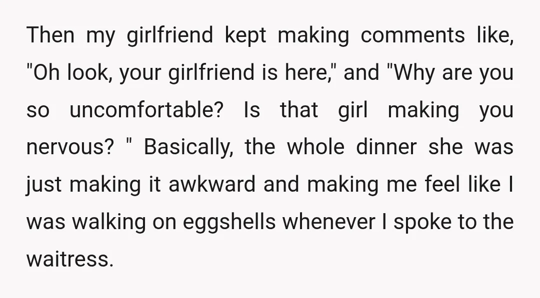 Then my girlfriend kept making comments like, "Oh look, your girlfriend is here," and "Why are you so uncomfortable? Is that girl making you nervous? " Basically, the whole dinner...