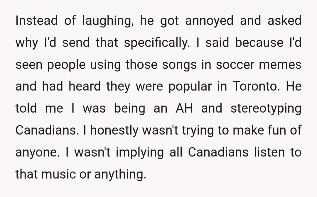 Instead of laughing, he got annoyed and asked why I'd send that specifically. I said because I'd seen people using those songs in soccer memes and had heard they were...
