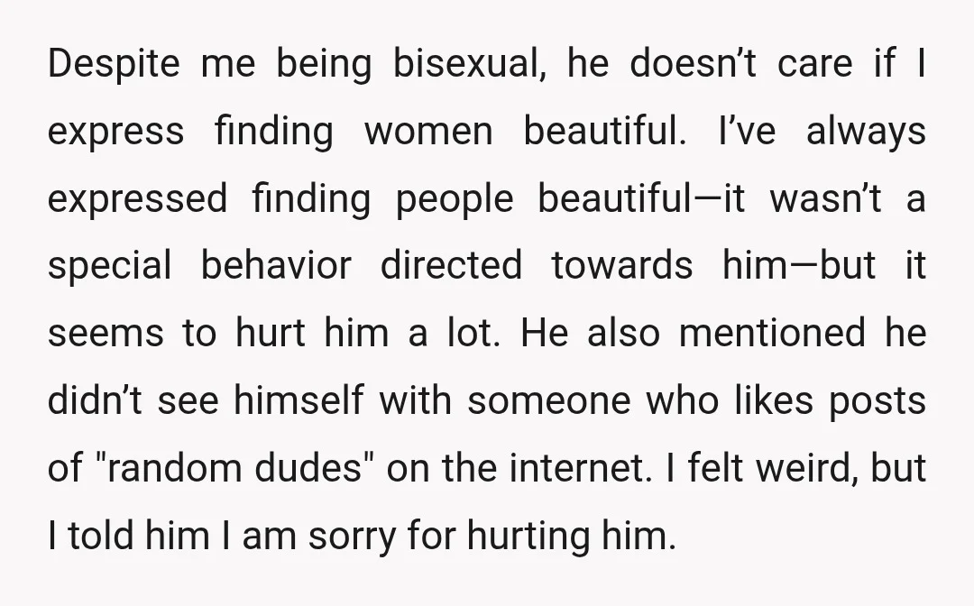 Despite me being bisexual, he doesn’t care if I express finding women beautiful. I’ve always expressed finding people beautiful—it wasn’t a special behavior directed towards him—but it seems to hurt...